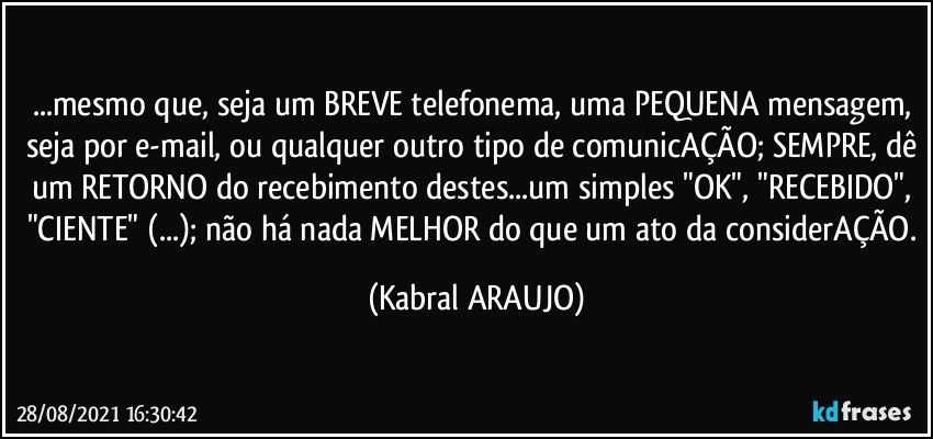 ...mesmo que, seja um BREVE telefonema, uma PEQUENA mensagem, seja por e-mail, ou qualquer outro tipo de comunicAÇÃO; SEMPRE, dê um RETORNO do recebimento destes...um simples "OK", "RECEBIDO", "CIENTE" (...); não há nada MELHOR do que um ato da considerAÇÃO. (KABRAL ARAUJO)