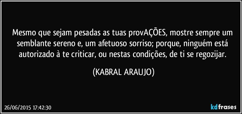 Mesmo que sejam pesadas as tuas provAÇÕES, mostre sempre um semblante sereno e, um afetuoso sorriso; porque, ninguém está autorizado à te criticar, ou nestas condições, de ti se regozijar. (KABRAL ARAUJO)