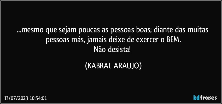 ...mesmo que sejam poucas as pessoas boas; diante das muitas pessoas más, jamais deixe de exercer o BEM.
Não desista! (KABRAL ARAUJO)