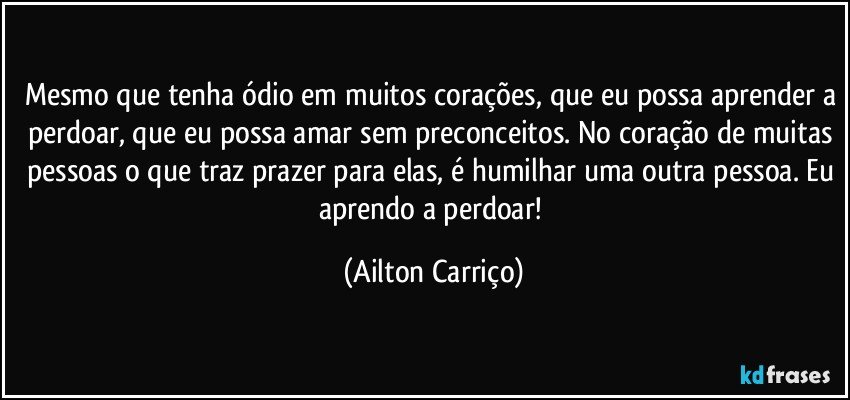 Mesmo que tenha ódio em muitos corações, que eu possa aprender a perdoar, que eu possa amar sem preconceitos. No coração de muitas pessoas o que traz prazer para elas, é humilhar uma outra pessoa. Eu aprendo a perdoar! (Ailton Carriço)