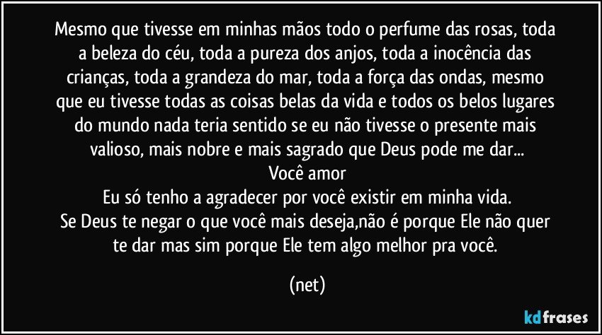 Mesmo que tivesse em minhas mãos todo o perfume das rosas, toda a beleza do céu, toda a pureza dos anjos, toda a inocência das crianças, toda a grandeza do mar, toda a força das ondas, mesmo que eu tivesse todas as coisas belas da vida e todos os belos lugares do mundo nada teria sentido se eu não tivesse o presente mais valioso, mais nobre e mais sagrado que Deus pode me dar...
Você amor
Eu só tenho a agradecer por você existir em minha vida.
Se Deus te negar o que você mais deseja,não é porque Ele não quer te dar mas sim porque Ele tem algo melhor pra você. (net)