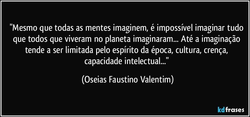 "Mesmo que todas as mentes imaginem, é impossível imaginar tudo que todos que viveram no planeta imaginaram... Até a imaginação tende a ser limitada pelo espírito da época, cultura, crença, capacidade intelectual..." (Oseias Faustino Valentim)