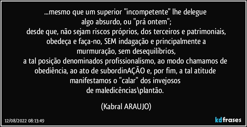 ...mesmo que um superior "incompetente" lhe delegue 
algo absurdo, ou "prá ontem";
desde que, não sejam riscos próprios, dos terceiros e patrimoniais,
obedeça e faça-no, SEM indagação e principalmente a
murmuração, sem desequilíbrios,
a tal posição denominados profissionalismo, ao modo chamamos de obediência, ao ato de subordinAÇÃO e, por fim, a tal atitude manifestamos o "calar" dos invejosos 
de maledicências\plantão. (KABRAL ARAUJO)