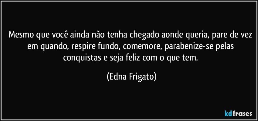 Mesmo que você ainda não tenha chegado aonde queria, pare de vez em quando, respire fundo, comemore, parabenize-se pelas conquistas e seja feliz com o que tem. (Edna Frigato)