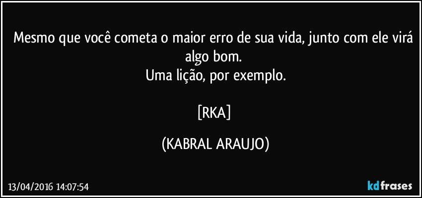 Mesmo que você cometa o maior erro de sua vida, junto com ele virá algo bom. 
Uma lição, por exemplo.

[RKA] (KABRAL ARAUJO)