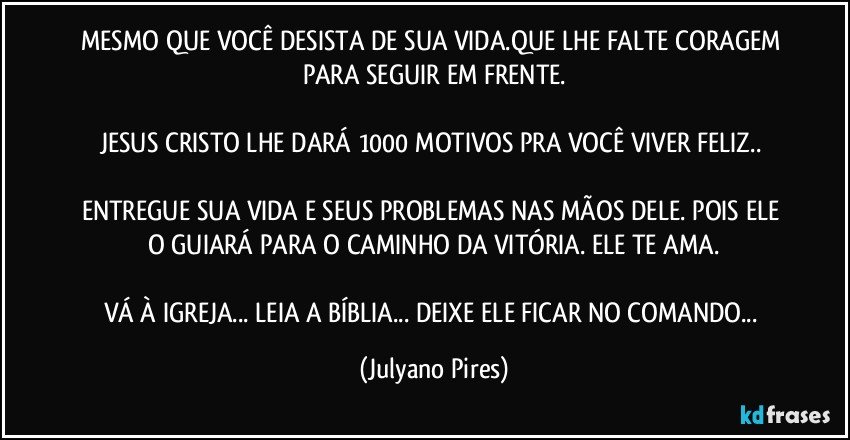 MESMO QUE VOCÊ DESISTA DE SUA VIDA.QUE LHE FALTE CORAGEM PARA SEGUIR EM FRENTE.
JESUS CRISTO LHE DARÁ 1000 MOTIVOS PRA VOCÊ VIVER FELIZ..
ENTREGUE SUA VIDA E SEUS PROBLEMAS NAS MÃOS DELE. POIS ELE O GUIARÁ PARA O CAMINHO DA VITÓRIA. ELE TE AMA.
VÁ À IGREJA... LEIA A BÍBLIA... DEIXE ELE FICAR NO COMANDO... (Julyano Pires)