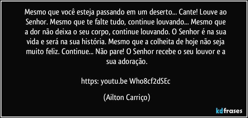 Mesmo que você esteja passando em um deserto... Cante! Louve ao Senhor. Mesmo que  te falte tudo, continue louvando...  Mesmo que a dor não deixa o seu corpo, continue louvando.  O Senhor é na sua vida e será na sua história. Mesmo que a colheita de hoje não seja muito feliz. Continue... Não pare! O Senhor recebe o seu louvor e a sua adoração.

https://youtu.be/Who8cf2dSEc (Ailton Carriço)