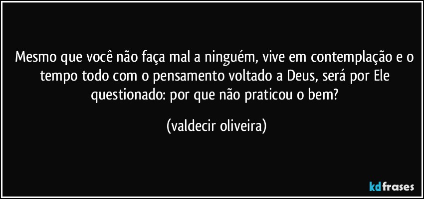 Mesmo que você não faça mal a ninguém, vive em contemplação e o tempo todo com o pensamento voltado a Deus, será por Ele questionado: por que não praticou o bem? (valdecir oliveira)