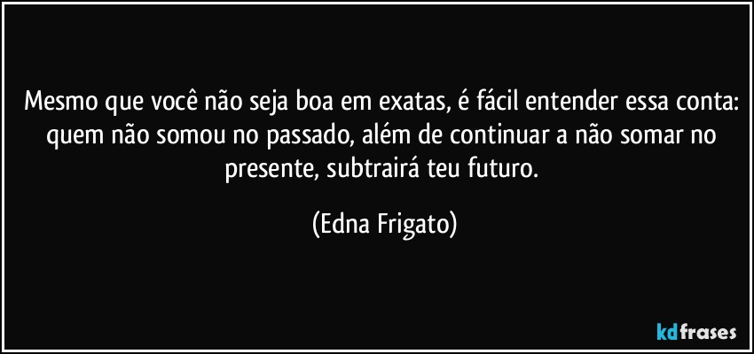 Mesmo que você não seja boa em exatas, é fácil entender essa conta: quem não somou no passado, além de continuar a não somar no presente, subtrairá teu futuro. (Edna Frigato)