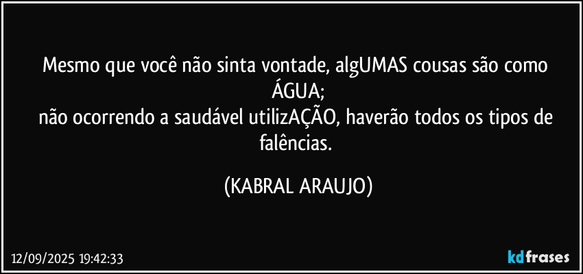 Mesmo que você não sinta vontade, algUMAS cousas são como ÁGUA;
não ocorrendo a saudável utilizAÇÃO, haverão todos os tipos de falências. (KABRAL ARAUJO)