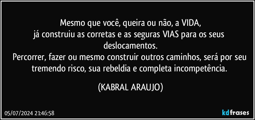 Mesmo que você, queira ou não, a VIDA,
já construiu as corretas e as seguras VIAS para os seus deslocamentos.
Percorrer, fazer ou mesmo construir outros caminhos, será por seu tremendo risco, sua rebeldia e  completa incompetência. (KABRAL ARAUJO)