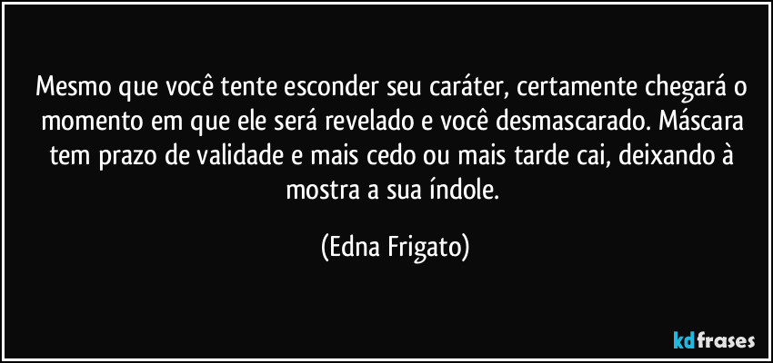 Mesmo que você tente esconder seu caráter, certamente chegará o momento em que ele será revelado e você desmascarado. Máscara tem prazo de validade e mais cedo ou mais tarde cai, deixando à mostra a sua índole. (Edna Frigato)