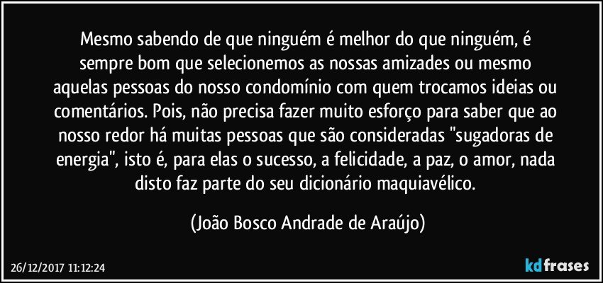 Mesmo sabendo de que ninguém é melhor do que ninguém, é sempre bom que selecionemos  as nossas amizades ou mesmo aquelas pessoas do nosso condomínio com quem trocamos ideias ou comentários. Pois, não precisa fazer muito esforço para saber que ao nosso redor há muitas pessoas que são consideradas "sugadoras de energia", isto é, para elas o sucesso, a felicidade, a paz, o amor, nada disto faz parte do seu dicionário maquiavélico. (João Bosco Andrade de Araújo)