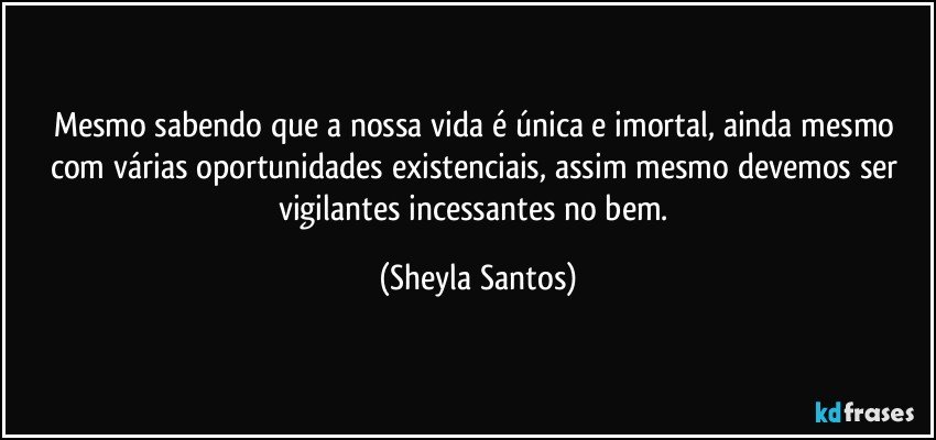 Mesmo sabendo que a nossa vida é única e imortal, ainda mesmo com várias oportunidades existenciais, assim mesmo devemos ser vigilantes incessantes no bem. (Sheyla Santos)