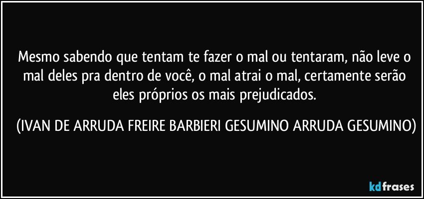 Mesmo sabendo que tentam te fazer o mal ou tentaram, não leve o mal deles pra dentro de você, o mal atrai o mal, certamente serão eles próprios os mais prejudicados. (IVAN DE ARRUDA FREIRE BARBIERI GESUMINO ARRUDA GESUMINO)