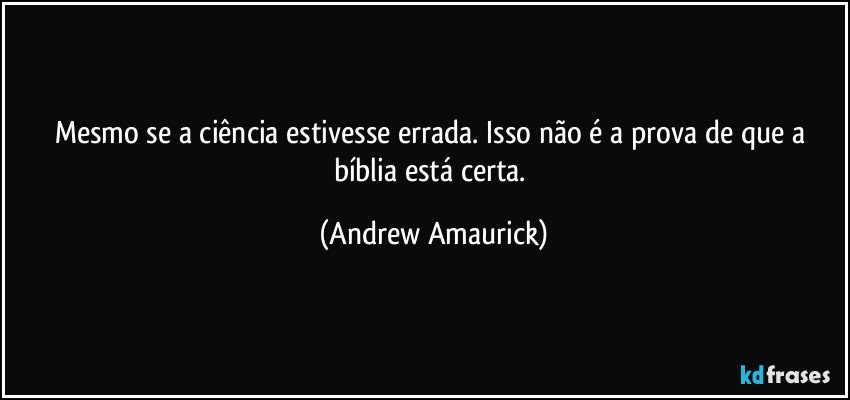 Mesmo se a ciência estivesse errada. Isso não é a prova de que a bíblia está certa. (Andrew Amaurick)