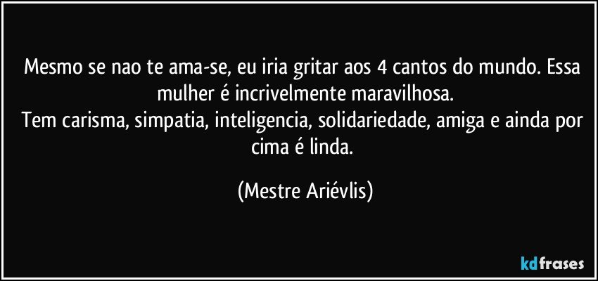 Mesmo se nao te ama-se, eu iria gritar aos 4 cantos do mundo. Essa mulher é incrivelmente maravilhosa.
Tem carisma, simpatia, inteligencia, solidariedade, amiga e ainda por cima é linda. (Mestre Ariévlis)