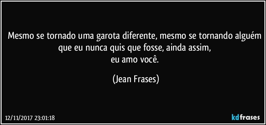 Mesmo se tornado uma garota diferente, mesmo se tornando alguém que eu nunca quis que fosse, ainda assim, 
eu amo você. (Jean Frases)