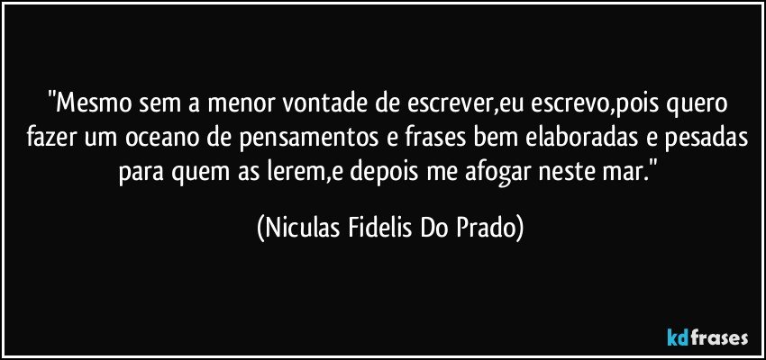 "Mesmo sem a menor vontade de escrever,eu escrevo,pois quero fazer um oceano de pensamentos e frases bem elaboradas e pesadas para quem as lerem,e depois me afogar neste mar." (Niculas Fidelis Do Prado)