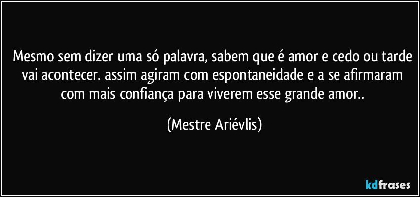 Mesmo sem dizer uma só palavra, sabem que é amor e cedo ou tarde vai acontecer. assim agiram com espontaneidade e a se afirmaram com mais confiança para viverem esse grande amor.. (Mestre Ariévlis)