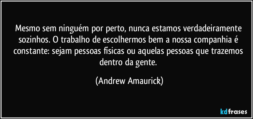 Mesmo sem ninguém por perto, nunca estamos verdadeiramente sozinhos. O trabalho de escolhermos bem a nossa companhia é constante: sejam pessoas físicas ou aquelas pessoas que trazemos dentro da gente. (Andrew Amaurick)