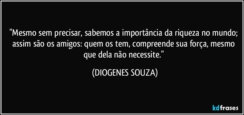 "Mesmo sem precisar, sabemos a importância da riqueza no mundo; assim são os amigos: quem os tem, compreende sua força, mesmo que dela não necessite." (DIOGENES SOUZA)