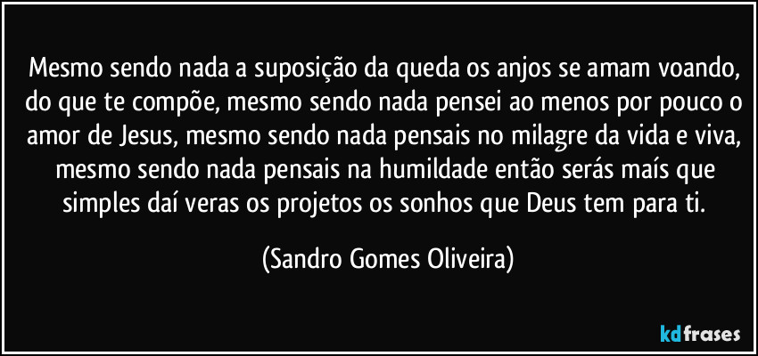 Mesmo sendo nada a suposição da queda os anjos se amam voando, do que te compõe, mesmo sendo nada pensei ao menos por pouco o amor de Jesus, mesmo sendo nada pensais no milagre da vida e viva, mesmo sendo nada pensais na humildade então serás maís que simples daí veras os projetos os sonhos que Deus tem para ti. (Sandro Gomes Oliveira)