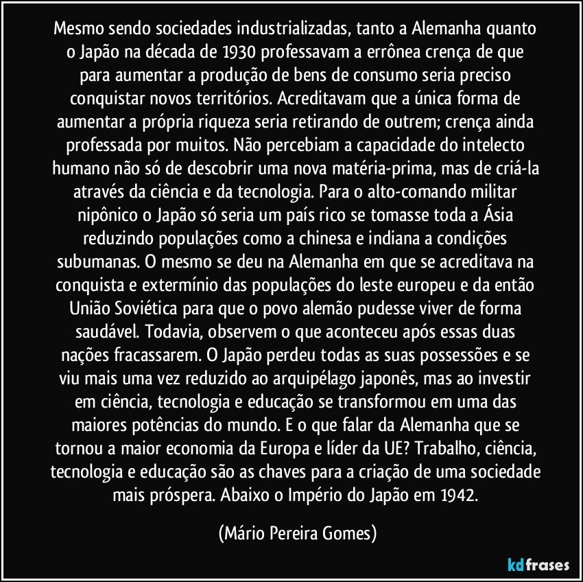 Mesmo sendo sociedades industrializadas, tanto a Alemanha quanto o Japão na década de 1930 professavam a errônea crença de que para aumentar a produção de bens de consumo seria preciso conquistar novos territórios. Acreditavam que a única forma de aumentar a própria riqueza seria retirando de outrem; crença ainda professada por muitos. Não percebiam a capacidade do intelecto humano não só de descobrir uma nova matéria-prima, mas de criá-la através da ciência e da tecnologia. Para o alto-comando militar nipônico o Japão só seria um país rico se tomasse toda a Ásia reduzindo populações como a chinesa e indiana a condições subumanas. O mesmo se deu na Alemanha em que se acreditava na conquista e extermínio das populações do leste europeu e da então União Soviética para que o povo alemão pudesse viver de forma saudável. Todavia, observem o que aconteceu após essas duas nações fracassarem. O Japão perdeu todas as suas possessões e se viu mais uma vez reduzido ao arquipélago japonês, mas ao investir em ciência, tecnologia e educação se transformou em uma das maiores potências do mundo. E o que falar da Alemanha que se tornou a maior economia da Europa e líder da UE? Trabalho, ciência, tecnologia e educação são as chaves para a criação de uma sociedade mais próspera. Abaixo o Império do Japão em 1942. (Mário Pereira Gomes)