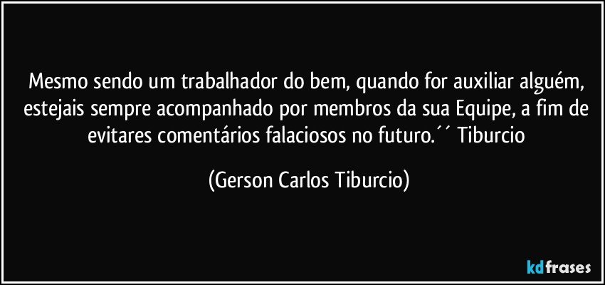 Mesmo sendo um trabalhador do bem, quando for auxiliar alguém, estejais sempre acompanhado por membros da sua Equipe, a fim de evitares comentários falaciosos no futuro.´´ Tiburcio (Gerson Carlos Tiburcio)