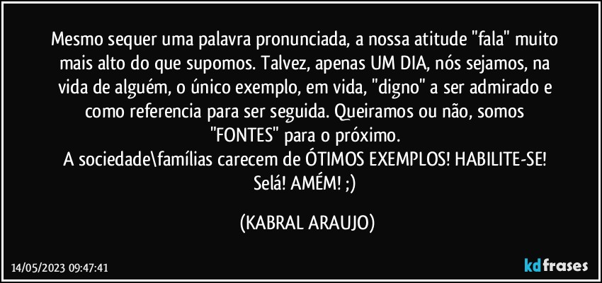 Mesmo sequer uma palavra pronunciada, a nossa atitude "fala" muito mais alto do que supomos. Talvez, apenas UM DIA, nós sejamos, na vida de alguém, o único exemplo, em vida, "digno" a ser admirado e como referencia para ser seguida. Queiramos ou não, somos "FONTES" para o próximo. 
A sociedade\famílias carecem de ÓTIMOS EXEMPLOS! HABILITE-SE! Selá! AMÉM! ;) (KABRAL ARAUJO)