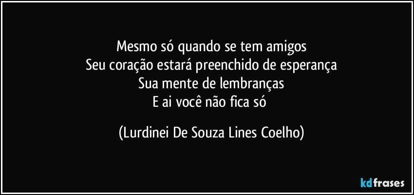 Mesmo só quando se tem amigos
Seu coração estará preenchido de esperança
Sua mente de lembranças
E ai você não fica só (Lurdinei De Souza Lines Coelho)