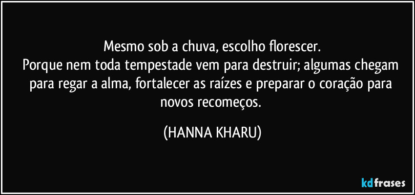 Mesmo sob a chuva, escolho florescer.
Porque nem toda tempestade vem para destruir; algumas chegam para regar a alma, fortalecer as raízes e preparar o coração para novos recomeços. (HANNA KHARU)