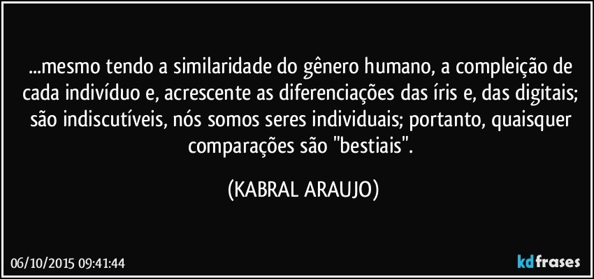 ...mesmo tendo a similaridade do gênero humano, a compleição de cada indivíduo e, acrescente as diferenciações das íris e, das digitais; são indiscutíveis, nós somos seres individuais; portanto, quaisquer comparações são "bestiais". (KABRAL ARAUJO)