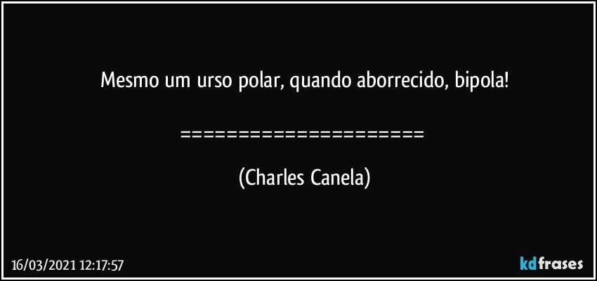 Mesmo um urso polar, quando aborrecido, bipola!

===================== (Charles Canela)