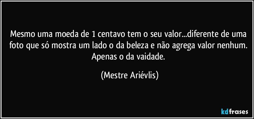 Mesmo uma moeda de 1 centavo tem o seu valor...diferente de uma foto que só mostra um lado o da beleza e não agrega valor nenhum. Apenas o da vaidade. (Mestre Ariévlis)