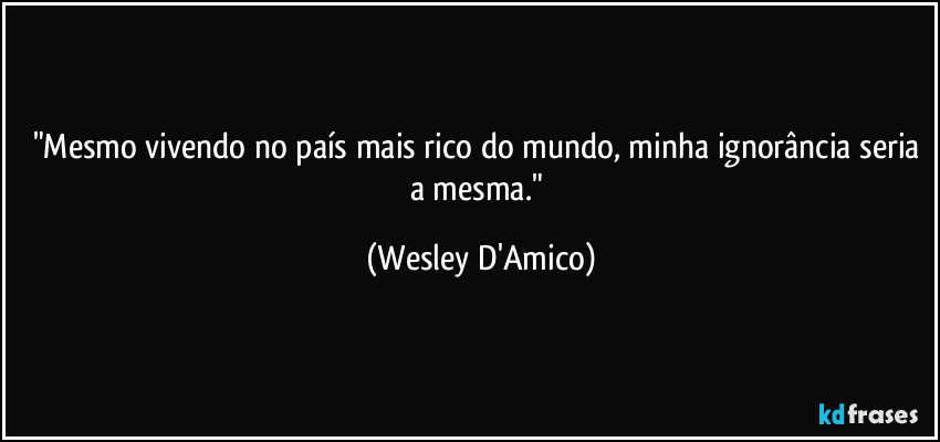 "Mesmo vivendo no país mais rico do mundo, minha ignorância seria a mesma." (Wesley D'Amico)