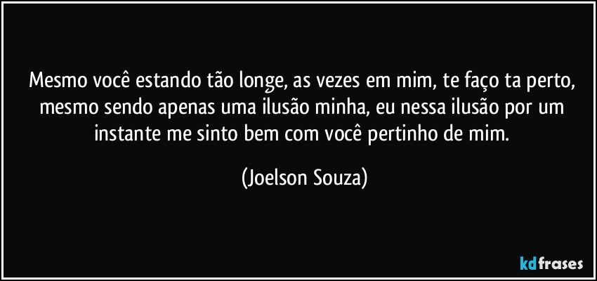 Mesmo você estando tão longe, as vezes em mim, te faço ta perto, mesmo sendo apenas uma ilusão minha, eu nessa ilusão por um instante me sinto bem com você pertinho de mim. (Joelson Souza)