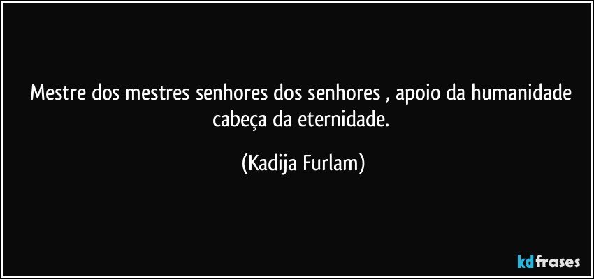 Mestre dos mestres senhores dos senhores , apoio da humanidade cabeça  da eternidade. (Kadija Furlam)