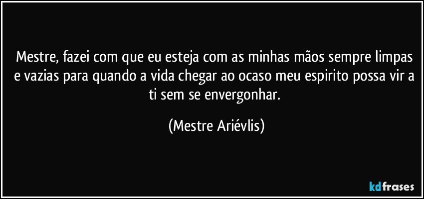 Mestre, fazei com que eu esteja com as minhas mãos sempre limpas e vazias para quando a vida chegar ao ocaso meu espirito possa vir a ti sem se envergonhar. (Mestre Ariévlis)