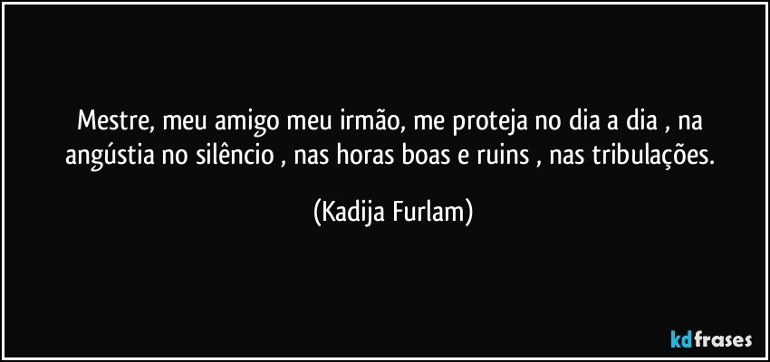 Mestre, meu amigo meu irmão,  me proteja no dia a dia ,  na  angústia   no silêncio , nas horas boas e ruins , nas tribulações. (Kadija Furlam)