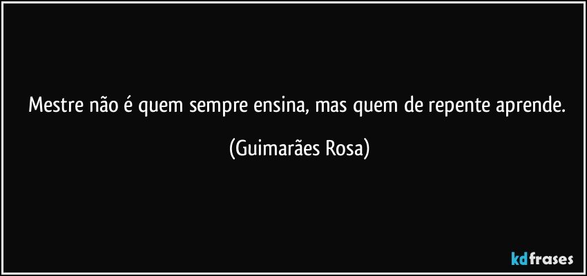 Mestre não é quem sempre ensina, mas quem de repente aprende. (Guimarães Rosa)