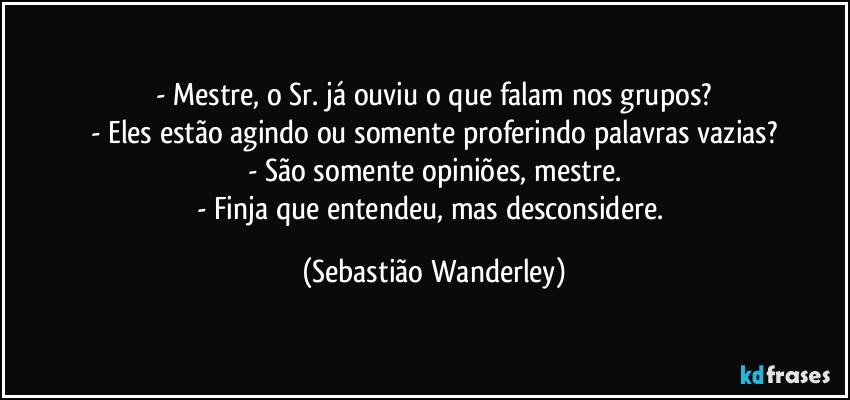 - Mestre, o Sr. já ouviu o que falam nos grupos?
- Eles estão agindo ou somente proferindo palavras vazias?
- São somente opiniões, mestre.
- Finja que entendeu, mas desconsidere. (Sebastião Wanderley)