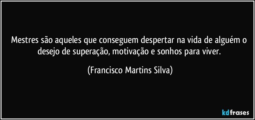 Mestres são aqueles que conseguem despertar na vida de alguém o desejo de superação, motivação e sonhos para viver. (Francisco Martins Silva)