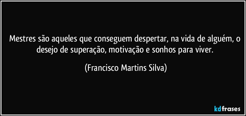 Mestres são aqueles que conseguem despertar, na vida de alguém, o desejo de superação, motivação e sonhos para viver. (Francisco Martins Silva)