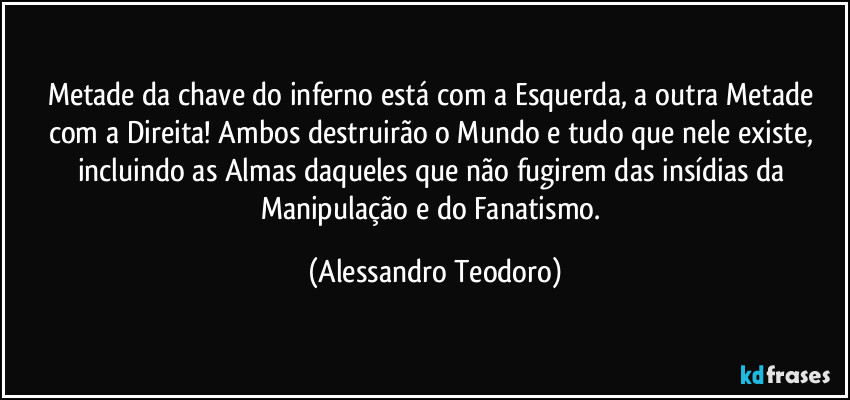 Metade da chave do inferno está com a Esquerda, a outra Metade com a Direita! Ambos destruirão o Mundo e tudo que nele existe, incluindo as Almas daqueles que não fugirem das insídias da Manipulação e do Fanatismo. (Alessandro Teodoro)