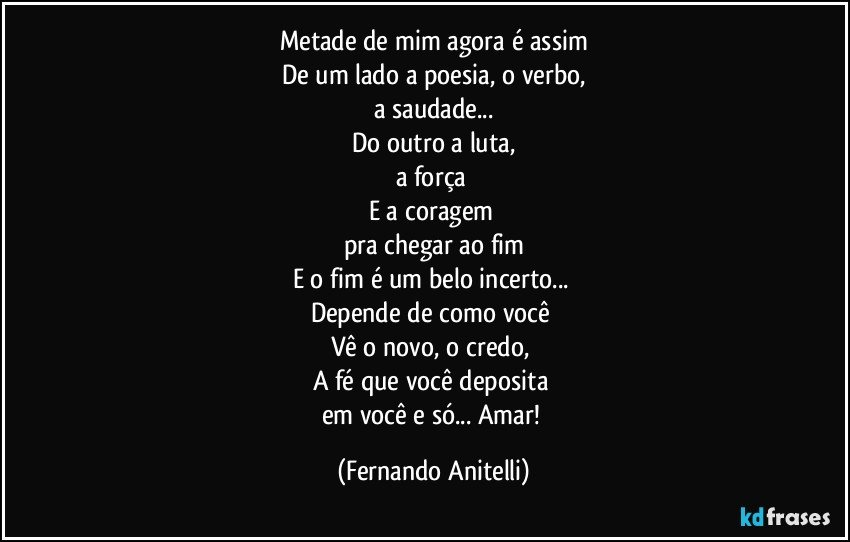 Metade de mim agora é assim
De um lado a poesia, o verbo,
a saudade...
Do outro a luta,
a força 
E a coragem 
pra chegar ao fim
E o fim é um belo incerto... 
Depende de como você 
Vê o novo, o credo, 
A fé que você deposita 
em você e só... Amar! (Fernando Anitelli)