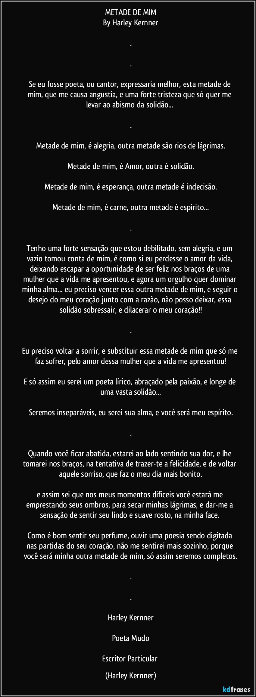 METADE DE MIM
By Harley Kernner

.

.

Se eu fosse poeta, ou cantor, expressaria  melhor, esta metade de mim, que me causa angustia, e uma forte tristeza que só quer me levar ao abismo da solidão...  

.

Metade de mim, é alegria, outra metade são rios de lágrimas.

Metade de mim, é Amor, outra é solidão.

Metade de mim, é esperança, outra metade é indecisão.

Metade de mim, é carne, outra metade é espirito...

.

Tenho uma forte sensação que estou debilitado, sem alegria, e um vazio tomou conta de mim, é como si eu perdesse o amor da vida, deixando  escapar a oportunidade de ser feliz nos braços de uma mulher que a vida me apresentou, e agora um orgulho quer dominar minha alma... eu preciso vencer essa outra metade de mim, e seguir o desejo do meu coração junto com a razão, não posso deixar, essa solidão sobressair, e dilacerar o meu coração!!

.

Eu preciso voltar a sorrir, e substituir essa metade de mim que só me faz sofrer, pelo amor dessa mulher que a vida me apresentou!

E só assim eu serei um poeta lírico, abraçado pela paixão, e longe de uma vasta solidão...

Seremos inseparáveis, eu serei sua alma, e você será meu espírito.

.

Quando você ficar abatida,  estarei ao lado sentindo sua dor, e lhe tomarei nos braços, na tentativa de trazer-te a felicidade, e de voltar aquele sorriso, que faz o meu dia mais bonito.

e assim sei que nos meus momentos difíceis você estará me emprestando seus ombros, para secar minhas lágrimas, e dar-me a sensação de sentir seu lindo e suave rosto, na minha face. 

Como é bom sentir seu perfume, ouvir uma poesia sendo digitada nas partidas do seu coração, não me sentirei mais sozinho, porque você será minha outra metade de mim, só assim seremos completos.

.

.

Harley Kernner

Poeta Mudo

Escritor Particular (Harley Kernner)