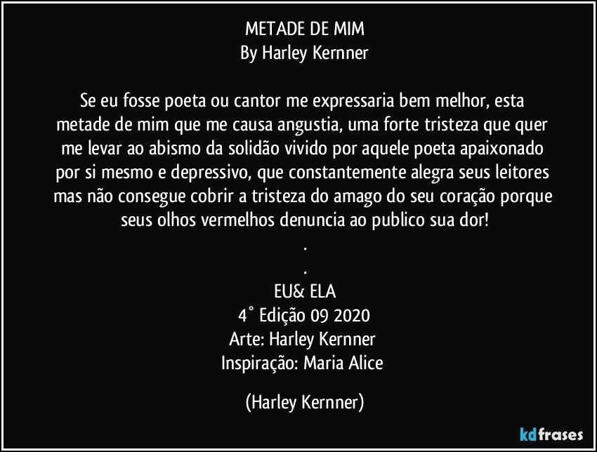 METADE DE MIM
By Harley Kernner

Se eu fosse poeta ou cantor me expressaria bem melhor, esta metade de mim que me causa angustia, uma forte tristeza que quer me levar ao abismo da solidão vivido por aquele poeta apaixonado por si mesmo e depressivo, que constantemente alegra seus leitores mas não consegue cobrir  a tristeza do amago do seu coração porque seus olhos vermelhos denuncia ao publico sua dor!
.
.
EU& ELA
4° Edição 09 2020
Arte: Harley Kernner  
Inspiração: Maria Alice (Harley Kernner)