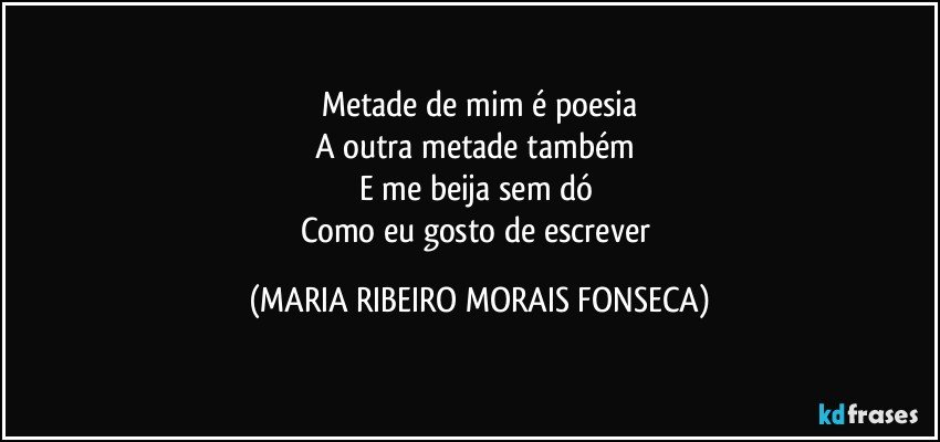 Metade de mim é poesia
A outra metade também 
E me beija sem dó 
Como eu gosto de escrever (MARIA RIBEIRO MORAIS FONSECA)