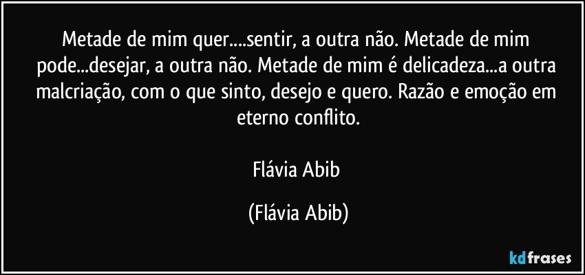 Metade de mim quer...sentir, a outra não. Metade de mim pode...desejar, a outra não. Metade de mim é delicadeza...a outra malcriação, com o que sinto, desejo e quero. Razão e emoção em eterno conflito.

Flávia Abib (Flávia Abib)